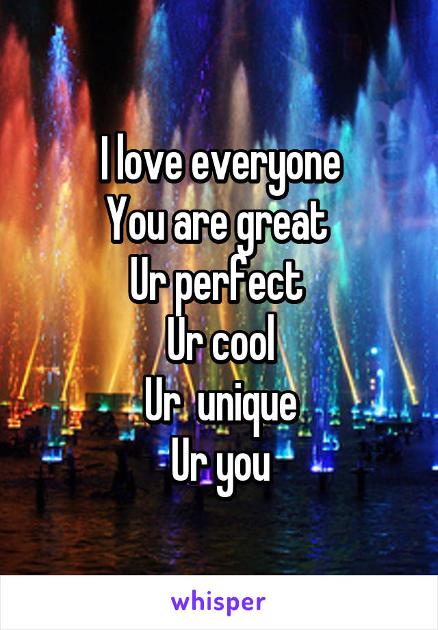 I love everyone
You are great 
Ur perfect 
Ur cool
Ur  unique
Ur you