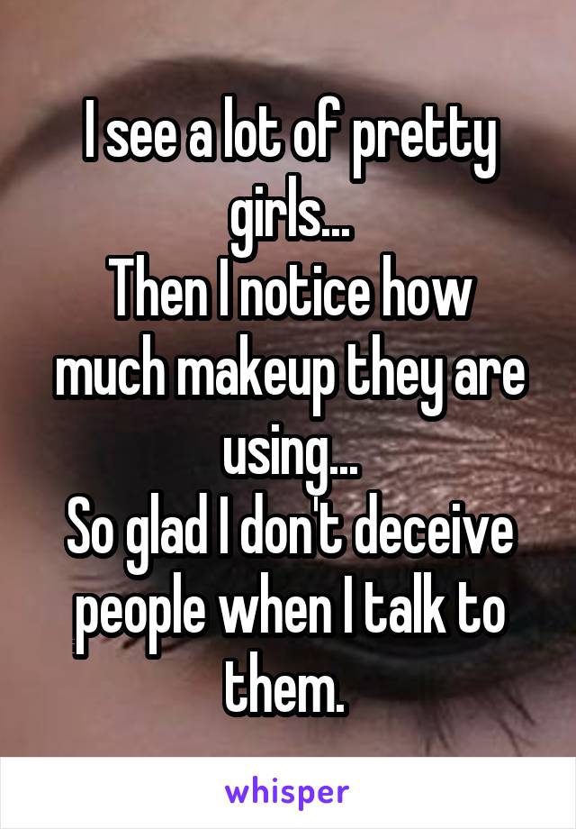 I see a lot of pretty girls...
Then I notice how much makeup they are using...
So glad I don't deceive people when I talk to them. 