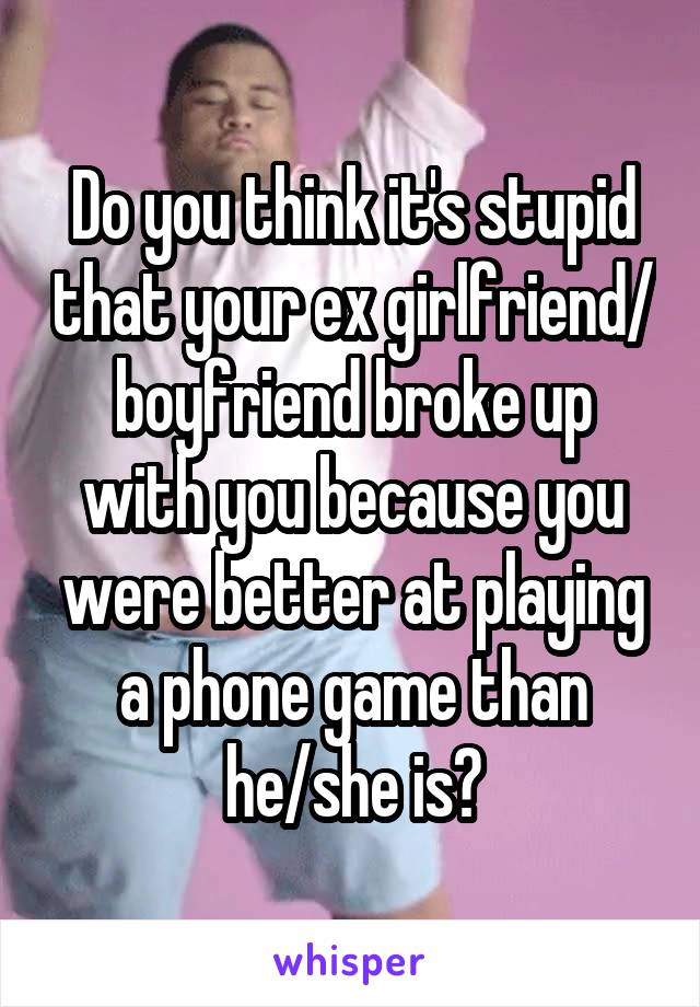 Do you think it's stupid that your ex girlfriend/ boyfriend broke up with you because you were better at playing a phone game than he/she is?