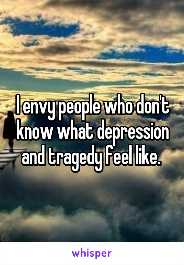 I envy people who don't know what depression and tragedy feel like. 