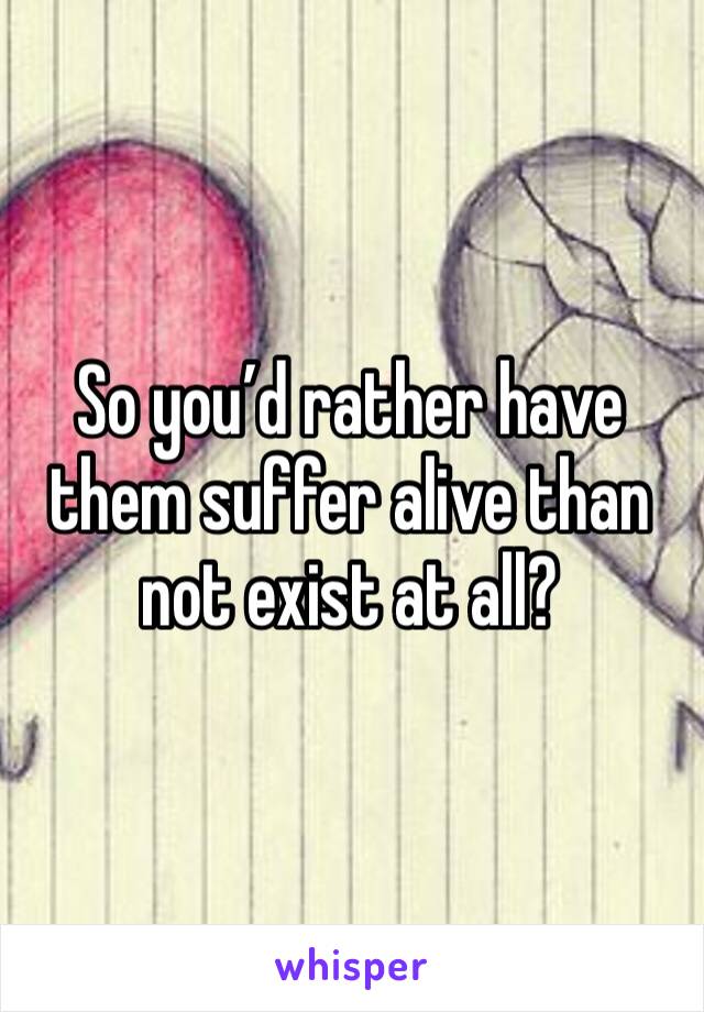 So you’d rather have them suffer alive than not exist at all?