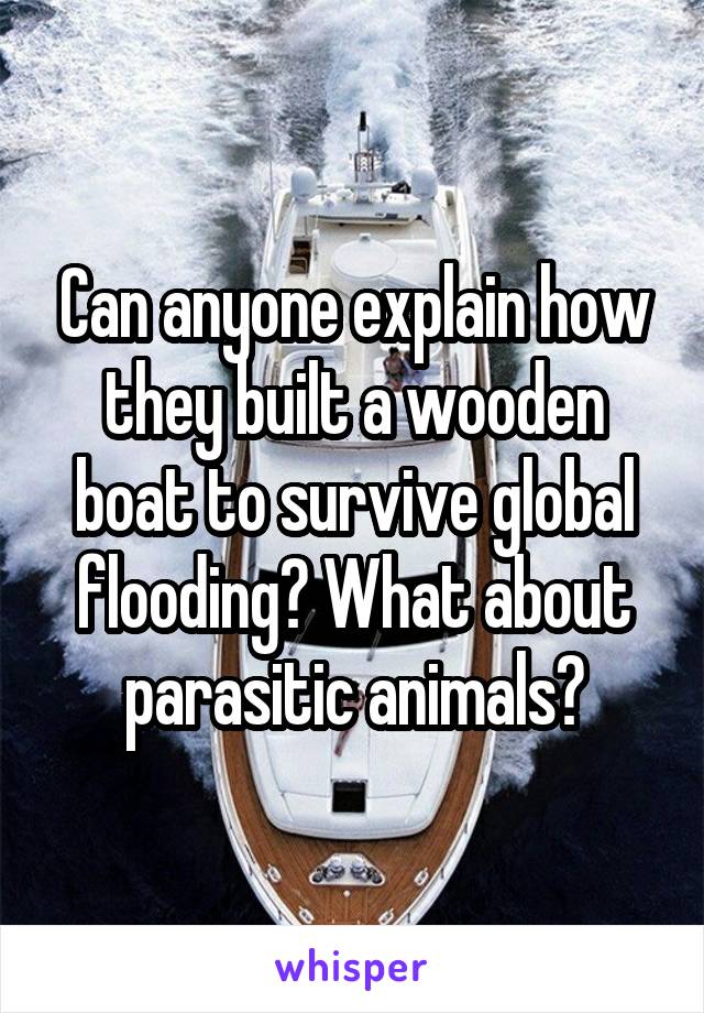 Can anyone explain how they built a wooden boat to survive global flooding? What about parasitic animals?