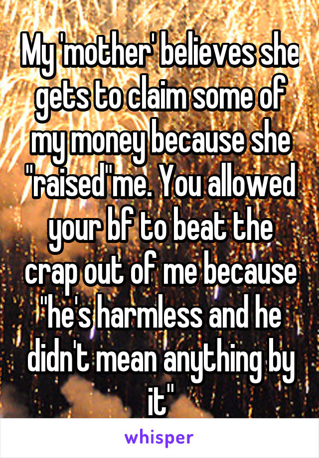 My 'mother' believes she gets to claim some of my money because she "raised"me. You allowed your bf to beat the crap out of me because "he's harmless and he didn't mean anything by it"