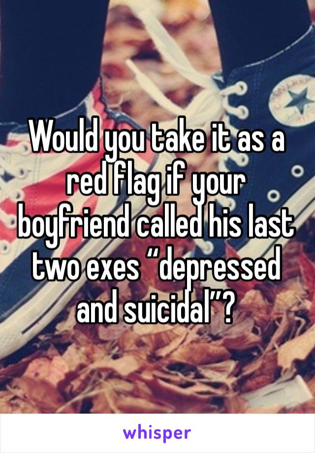 Would you take it as a red flag if your boyfriend called his last two exes “depressed and suicidal”? 