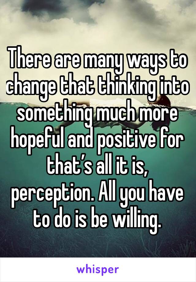 There are many ways to change that thinking into something much more hopeful and positive for that’s all it is, perception. All you have to do is be willing. 