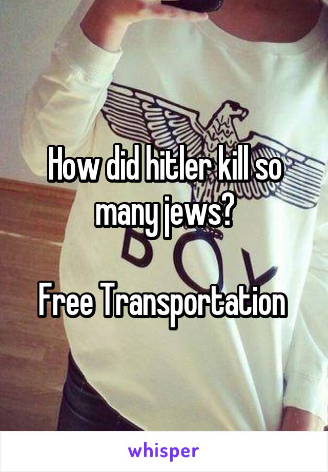 How did hitler kill so many jews?

Free Transportation 