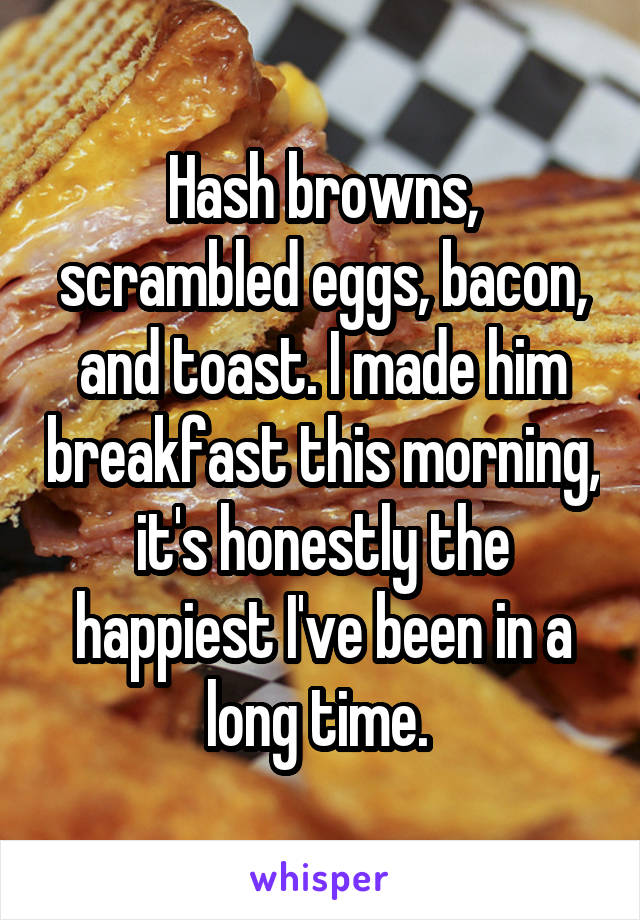 Hash browns, scrambled eggs, bacon, and toast. I made him breakfast this morning, it's honestly the happiest I've been in a long time. 