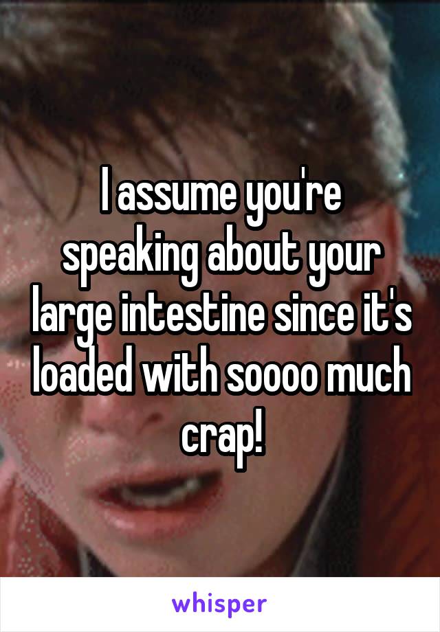 I assume you're speaking about your large intestine since it's loaded with soooo much crap!