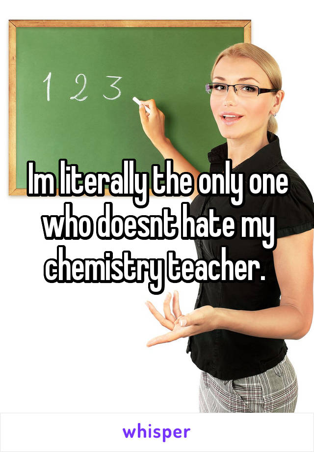 Im literally the only one who doesnt hate my chemistry teacher. 
