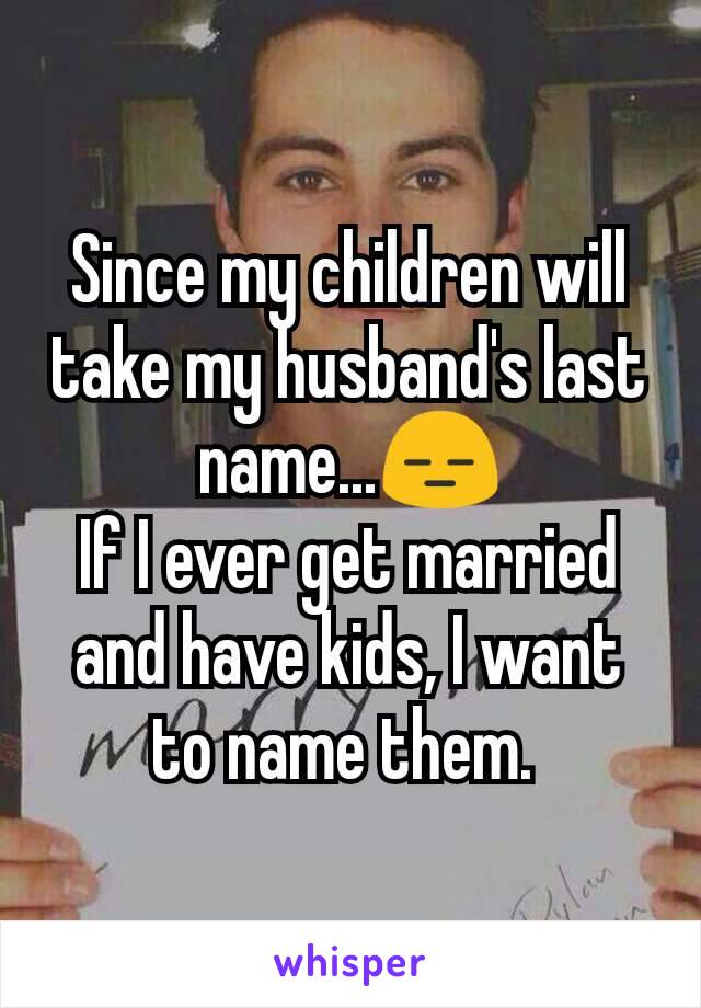 Since my children will take my husband's last name...😑
If I ever get married and have kids, I want to name them. 