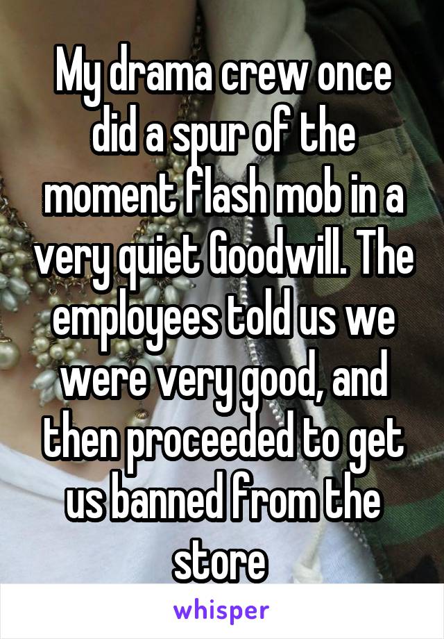 My drama crew once did a spur of the moment flash mob in a very quiet Goodwill. The employees told us we were very good, and then proceeded to get us banned from the store 