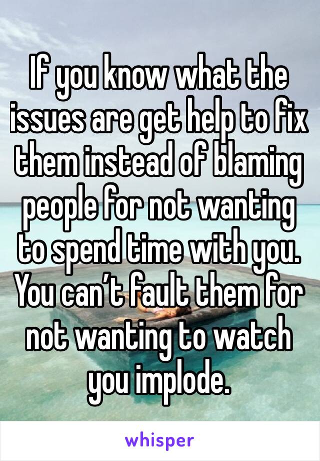 If you know what the issues are get help to fix them instead of blaming people for not wanting to spend time with you. You can’t fault them for not wanting to watch you implode. 