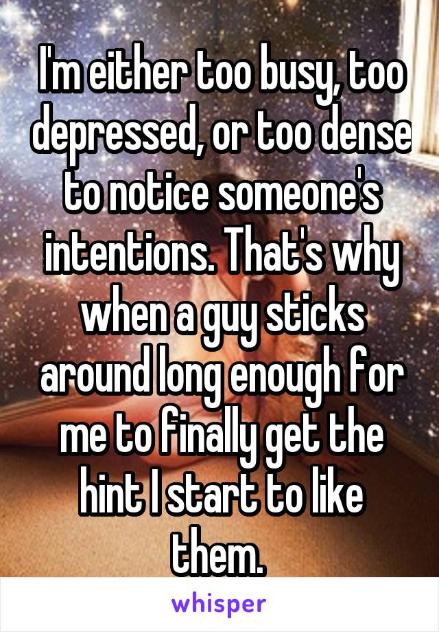 I'm either too busy, too depressed, or too dense to notice someone's intentions. That's why when a guy sticks around long enough for me to finally get the hint I start to like them. 