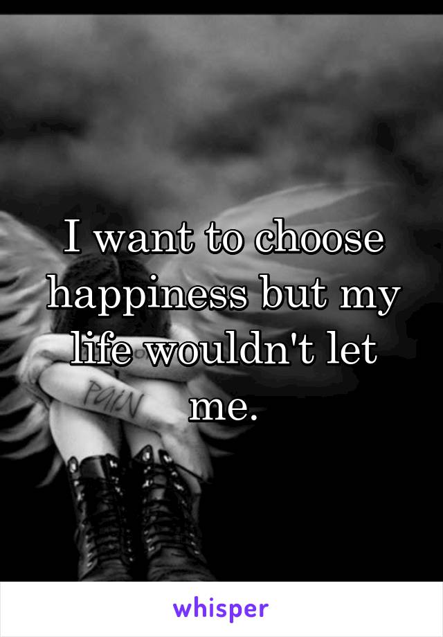 I want to choose happiness but my life wouldn't let me.