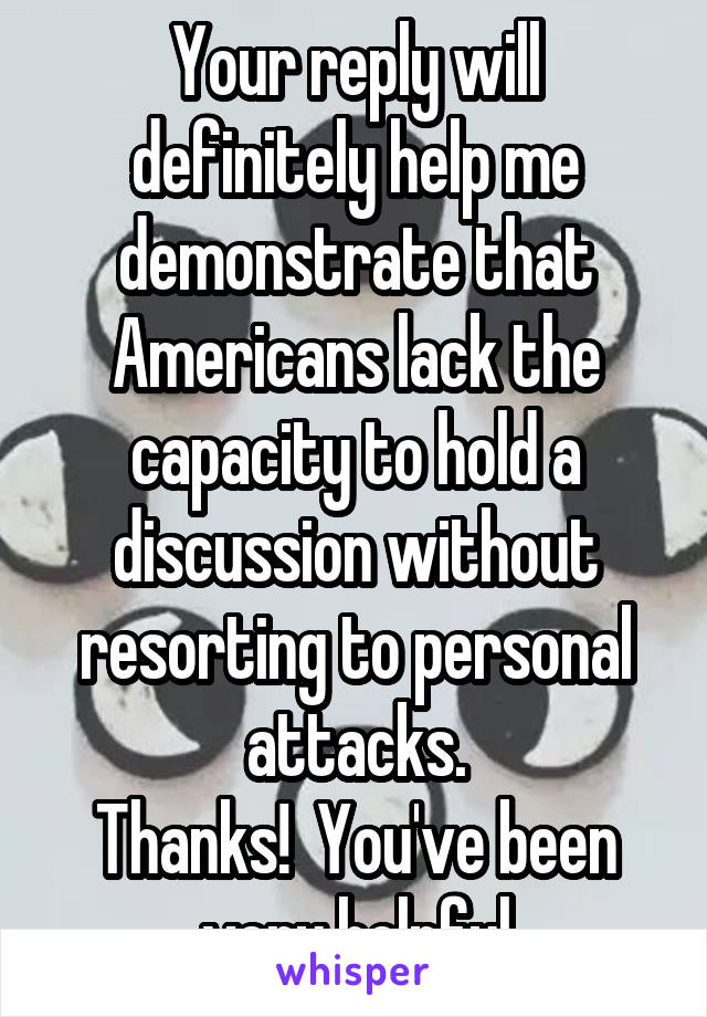 Your reply will definitely help me demonstrate that Americans lack the capacity to hold a discussion without resorting to personal attacks.
Thanks!  You've been very helpful