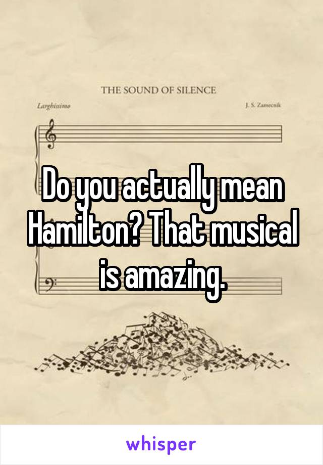 Do you actually mean Hamilton? That musical is amazing.