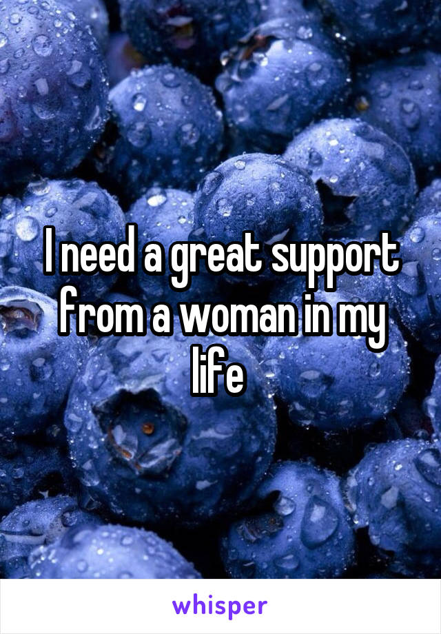 I need a great support from a woman in my life 