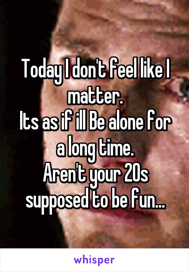 Today I don't feel like I matter.
Its as if ill Be alone for a long time.
Aren't your 20s supposed to be fun...