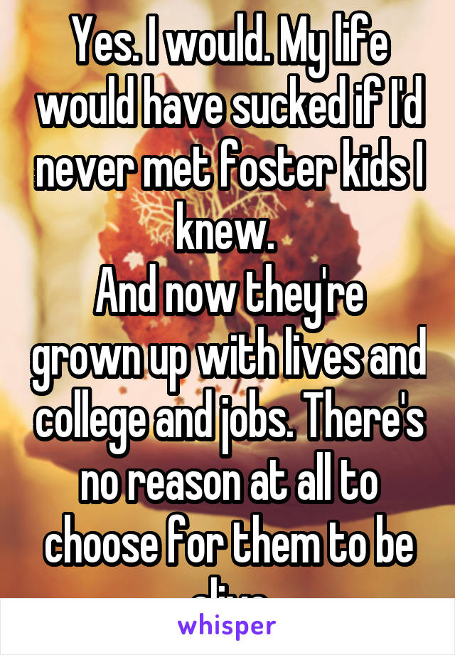 Yes. I would. My life would have sucked if I'd never met foster kids I knew. 
And now they're grown up with lives and college and jobs. There's no reason at all to choose for them to be alive