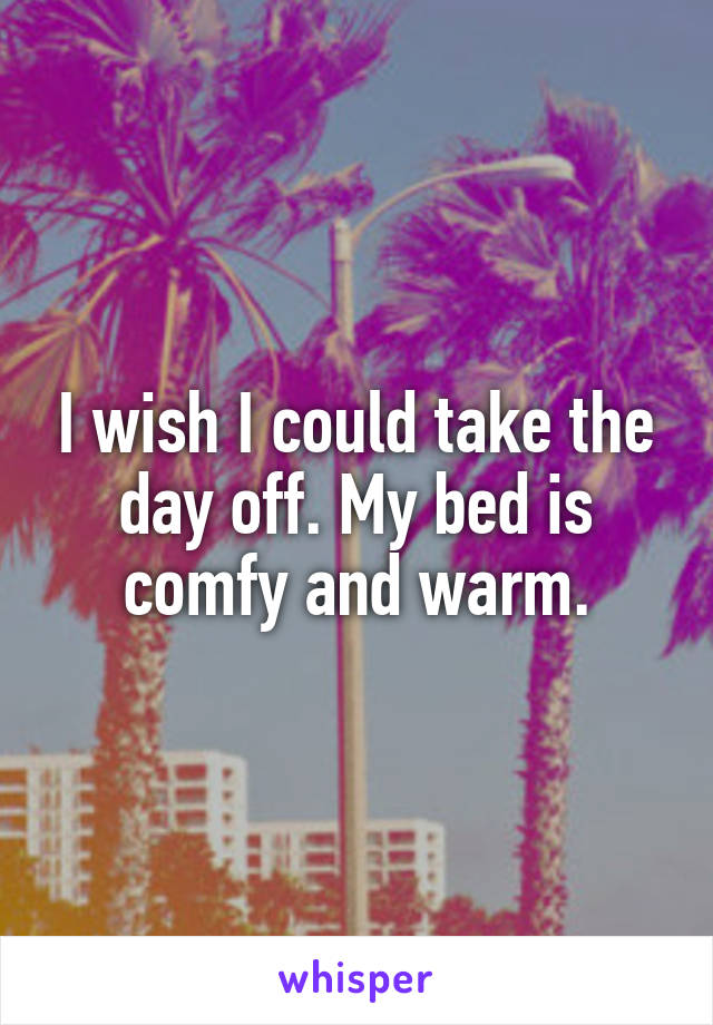 I wish I could take the day off. My bed is comfy and warm.