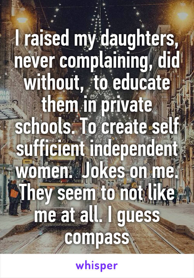 I raised my daughters, never complaining, did without,  to educate them in private schools. To create self sufficient independent women.  Jokes on me. They seem to not like me at all. I guess compass