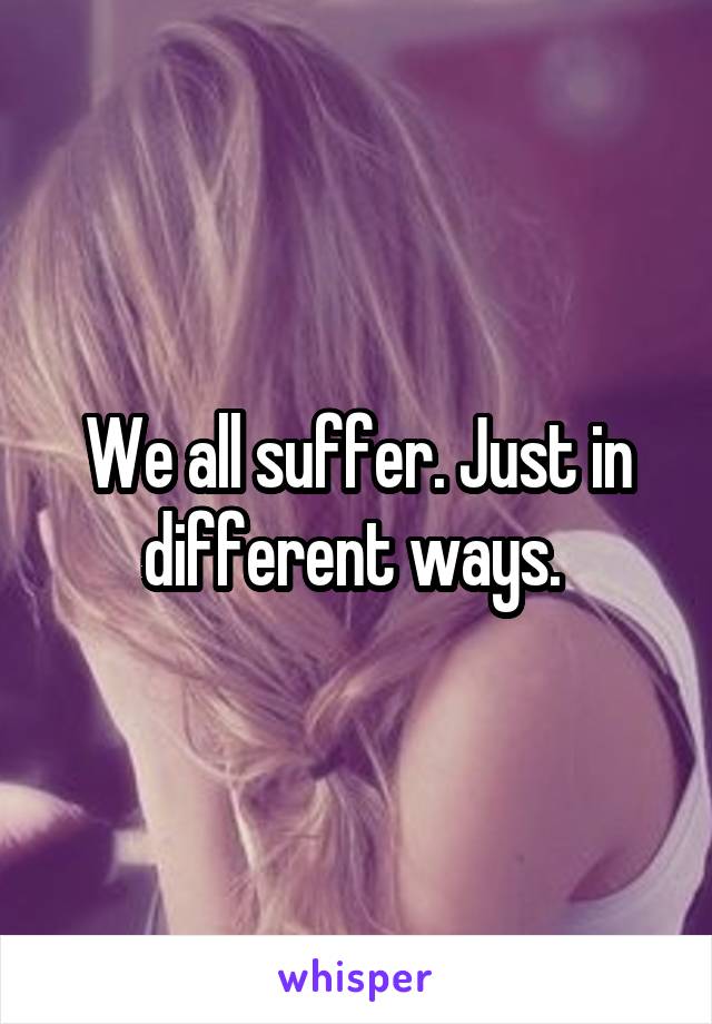 We all suffer. Just in different ways. 