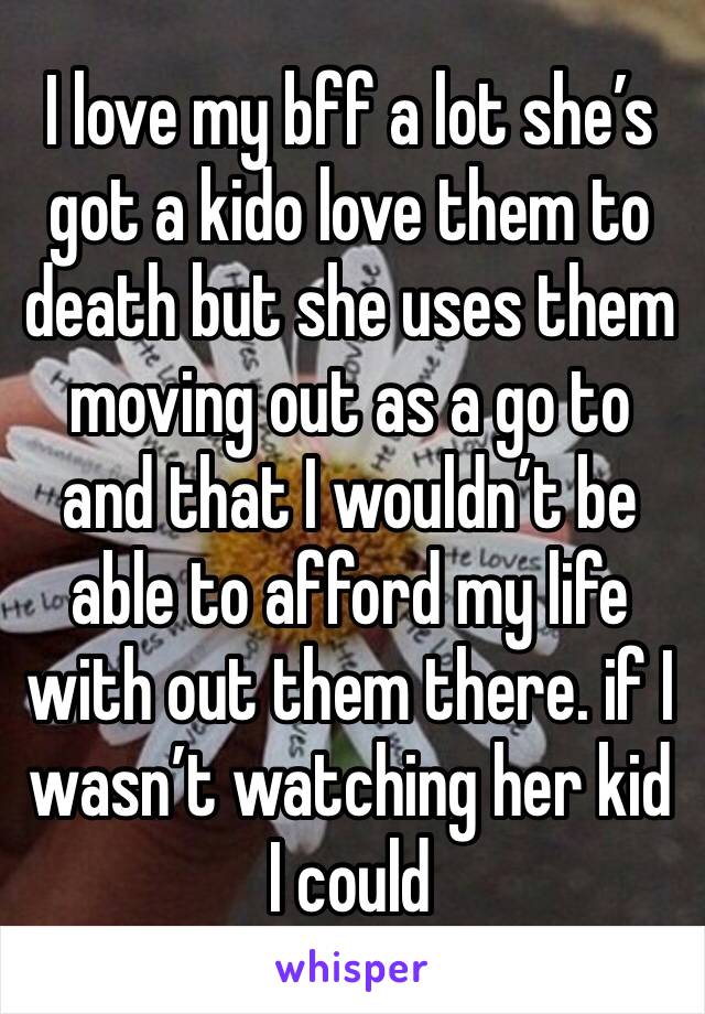 I love my bff a lot she’s got a kido love them to death but she uses them moving out as a go to and that I wouldn’t be able to afford my life with out them there. if I wasn’t watching her kid I could