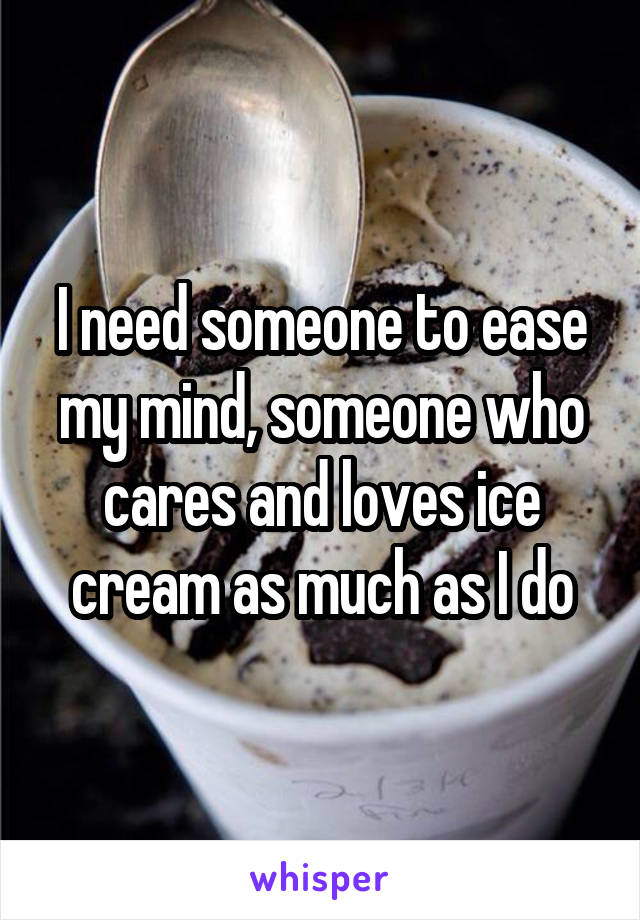 I need someone to ease my mind, someone who cares and loves ice cream as much as I do