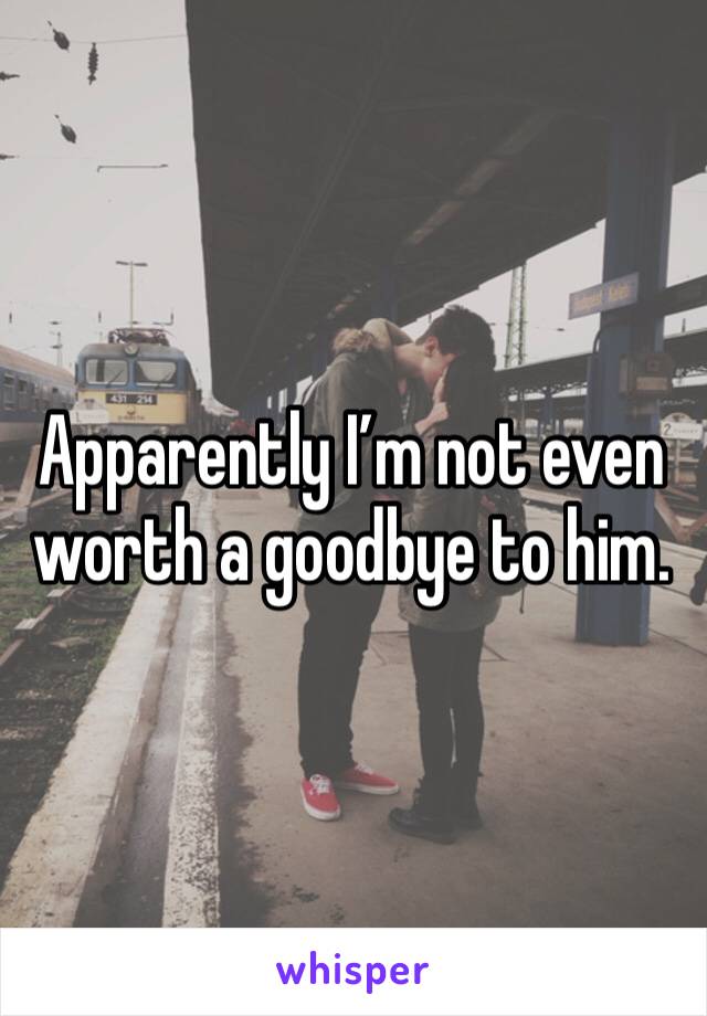 Apparently I’m not even worth a goodbye to him.