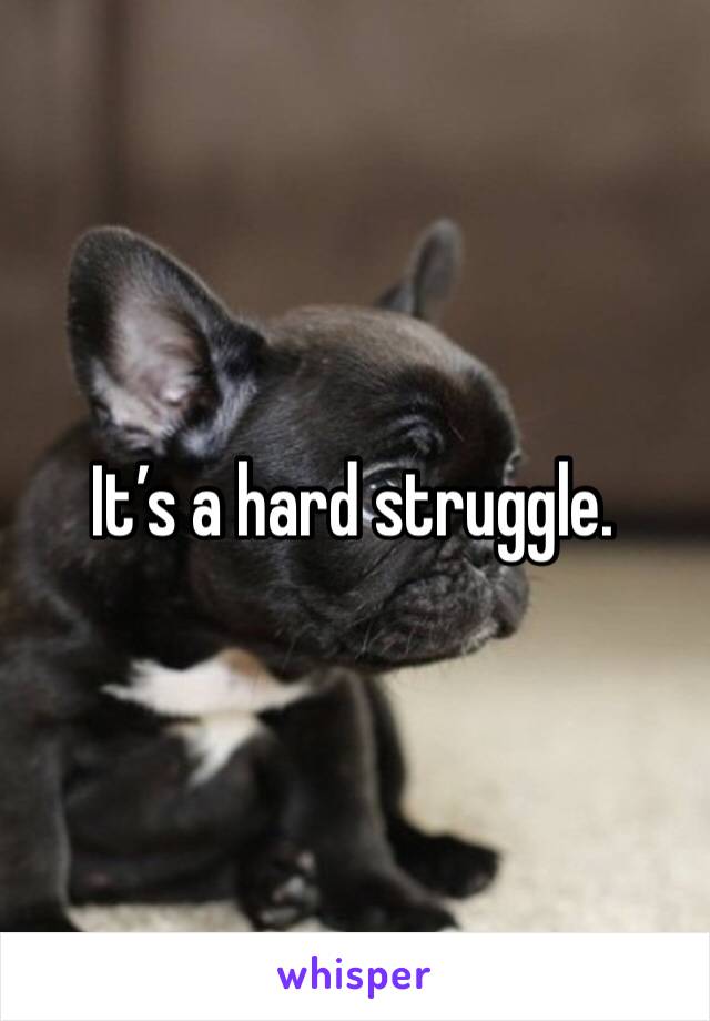 It’s a hard struggle.