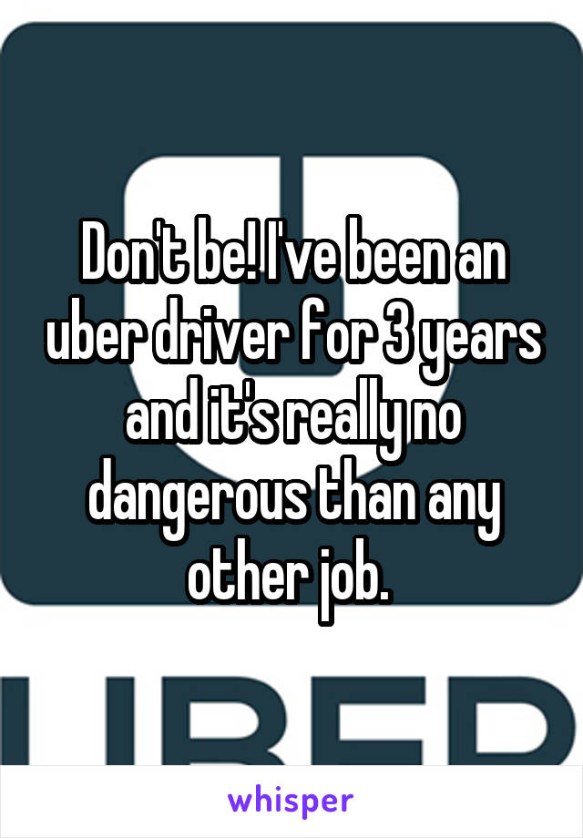 Don't be! I've been an uber driver for 3 years and it's really no dangerous than any other job. 
