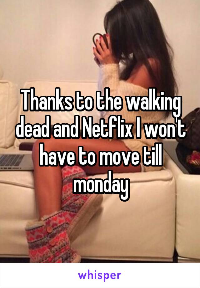 Thanks to the walking dead and Netflix I won't have to move till monday