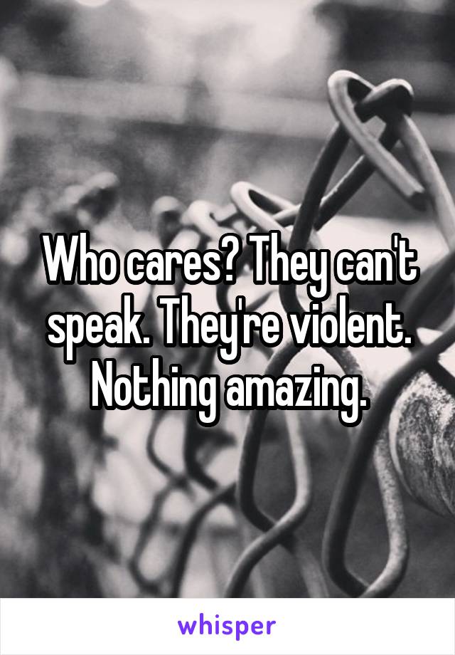Who cares? They can't speak. They're violent. Nothing amazing.