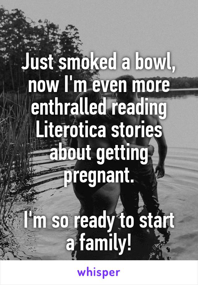 
Just smoked a bowl, now I'm even more enthralled reading Literotica stories about getting pregnant.

I'm so ready to start a family!