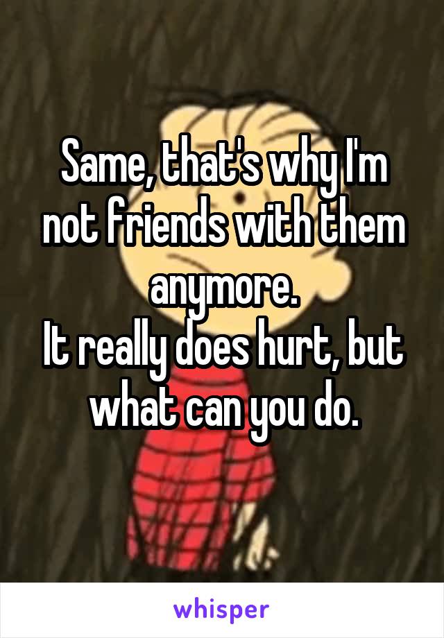 Same, that's why I'm not friends with them anymore.
It really does hurt, but what can you do.
