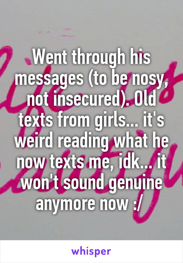 Went through his messages (to be nosy, not insecured). Old texts from girls... it's weird reading what he now texts me, idk... it won't sound genuine anymore now :/ 