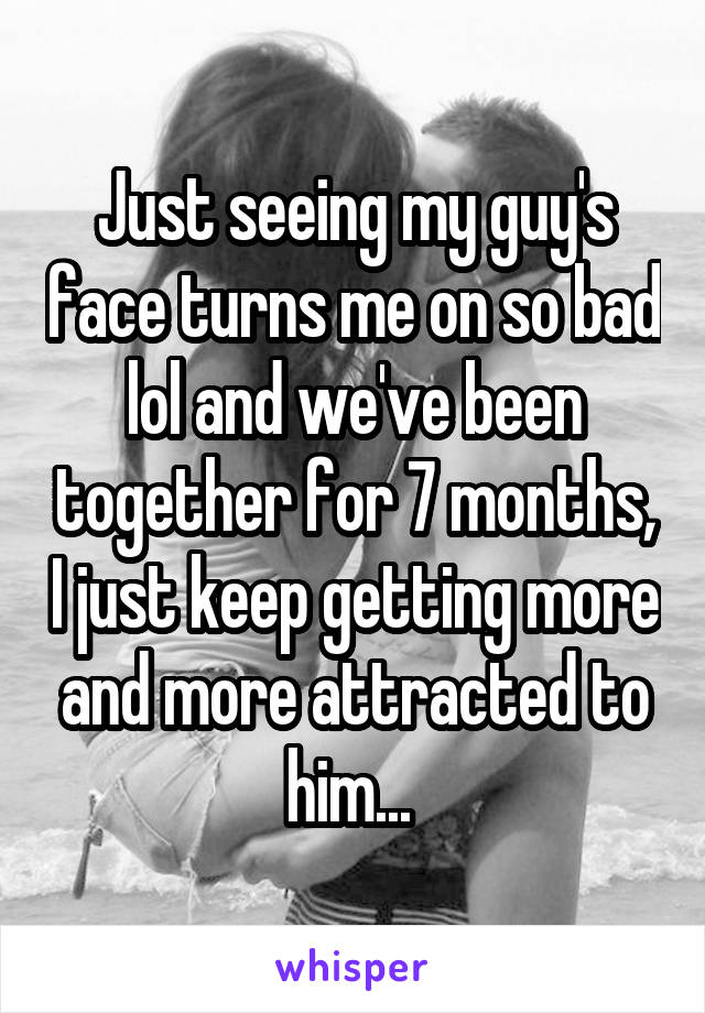 Just seeing my guy's face turns me on so bad lol and we've been together for 7 months, I just keep getting more and more attracted to him... 