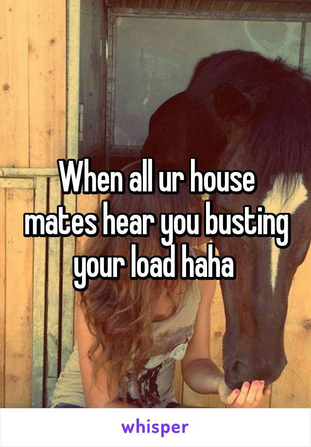 When all ur house mates hear you busting your load haha 