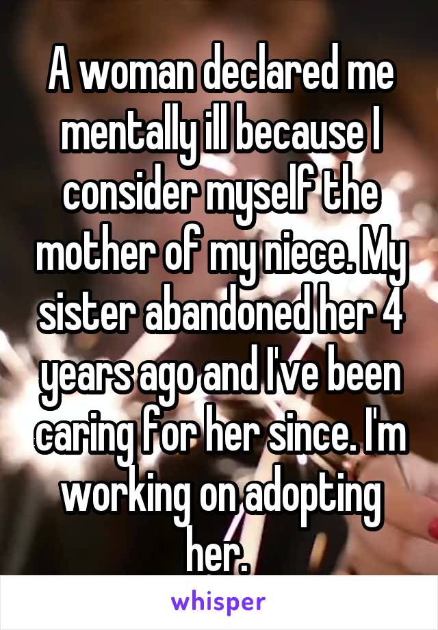 A woman declared me mentally ill because I consider myself the mother of my niece. My sister abandoned her 4 years ago and I've been caring for her since. I'm working on adopting her. 