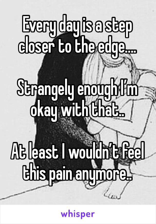 Every day is a step
closer to the edge....

Strangely enough I’m okay with that..

At least I wouldn’t feel this pain anymore..