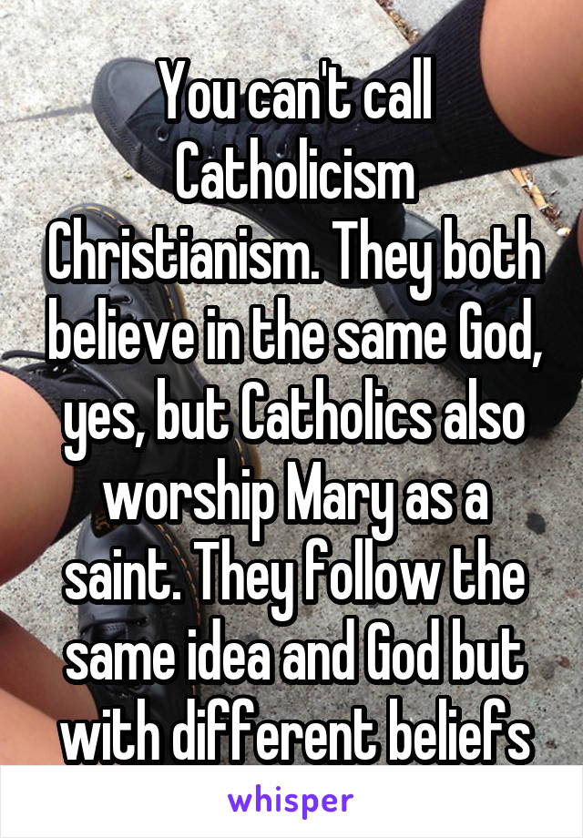 You can't call Catholicism Christianism. They both believe in the same God, yes, but Catholics also worship Mary as a saint. They follow the same idea and God but with different beliefs