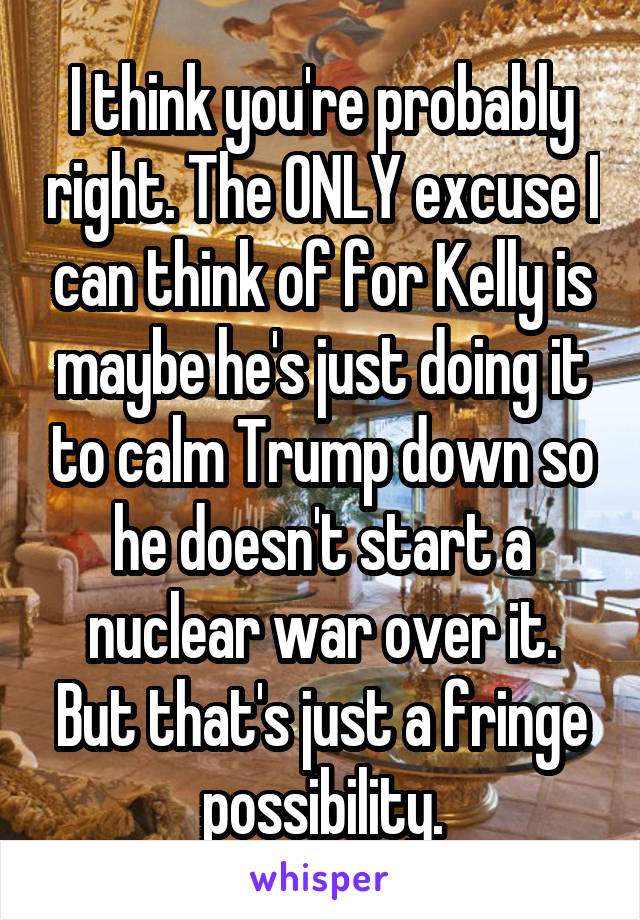 I think you're probably right. The ONLY excuse I can think of for Kelly is maybe he's just doing it to calm Trump down so he doesn't start a nuclear war over it. But that's just a fringe possibility.