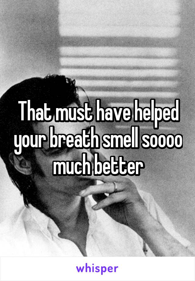 That must have helped your breath smell soooo much better