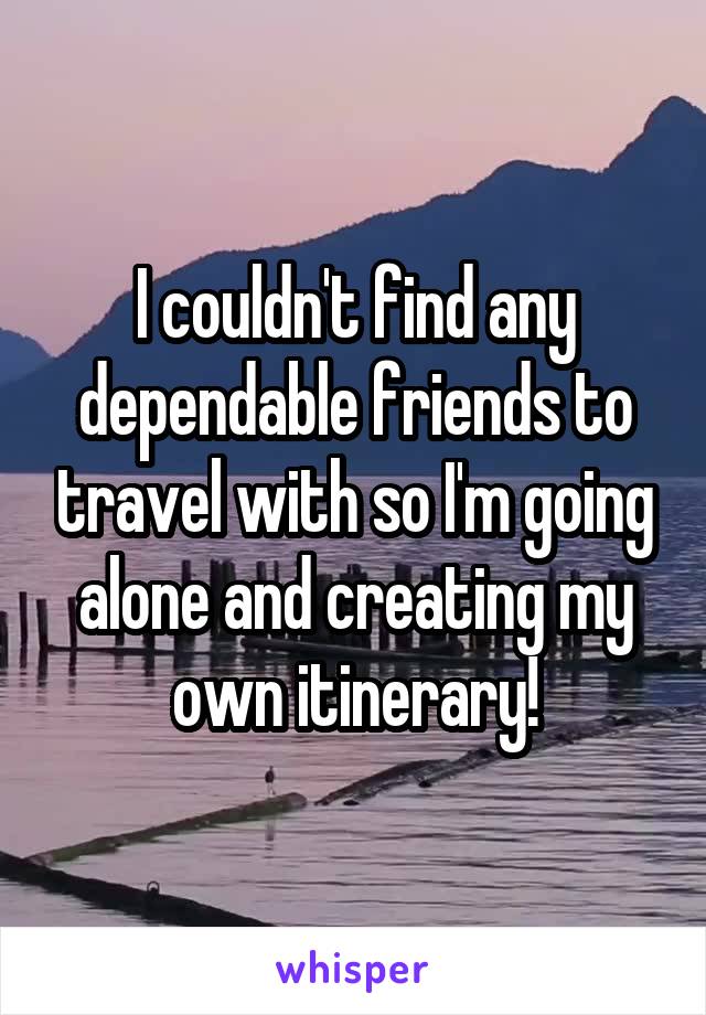 I couldn't find any dependable friends to travel with so I'm going alone and creating my own itinerary!