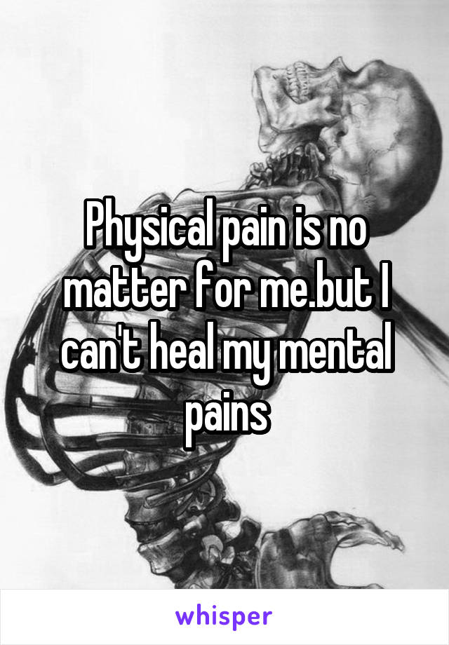 Physical pain is no matter for me.but I can't heal my mental pains