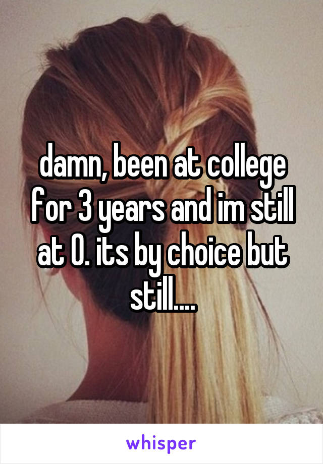 damn, been at college for 3 years and im still at 0. its by choice but still....