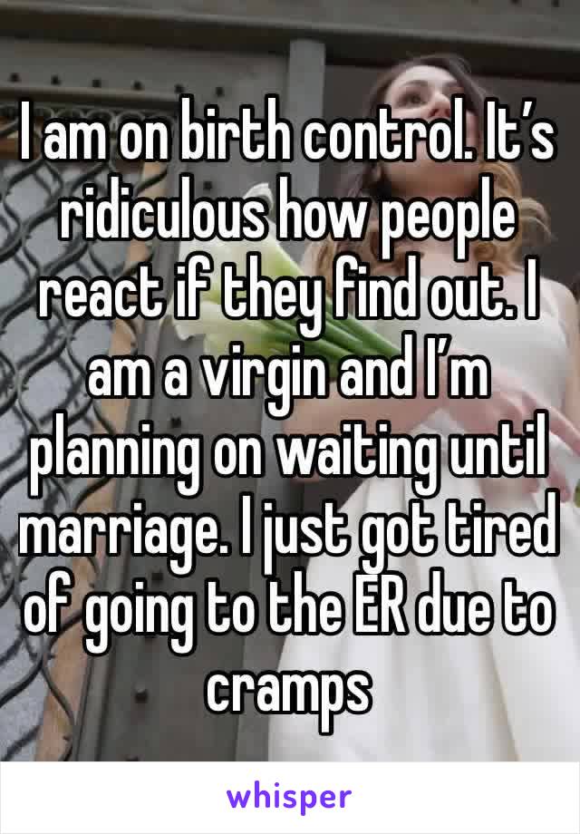I am on birth control. It’s ridiculous how people react if they find out. I am a virgin and I’m planning on waiting until marriage. I just got tired of going to the ER due to cramps