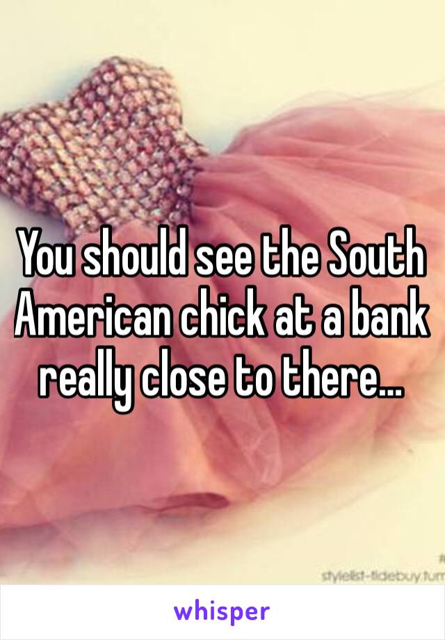 You should see the South American chick at a bank really close to there…