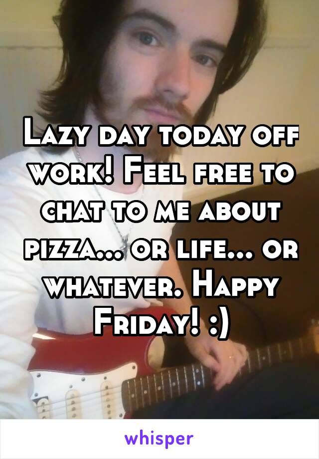 Lazy day today off work! Feel free to chat to me about pizza... or life... or whatever. Happy Friday! :)