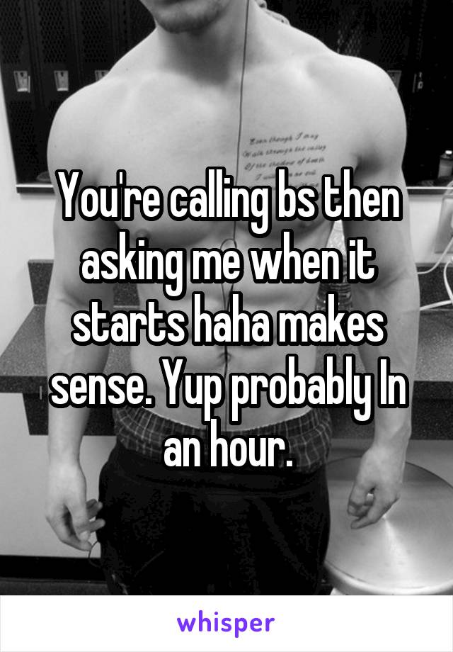 You're calling bs then asking me when it starts haha makes sense. Yup probably In an hour.